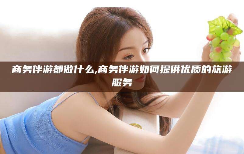 宣城商务伴游都做什么,商务伴游如何提供优质的旅游服务