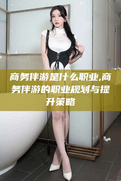 宣城商务伴游是什么职业,商务伴游的职业规划与提升策略