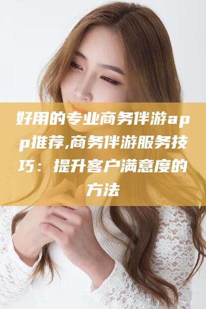 宣城好用的专业商务伴游app推荐,商务伴游服务技巧：提升客户满意度的方法