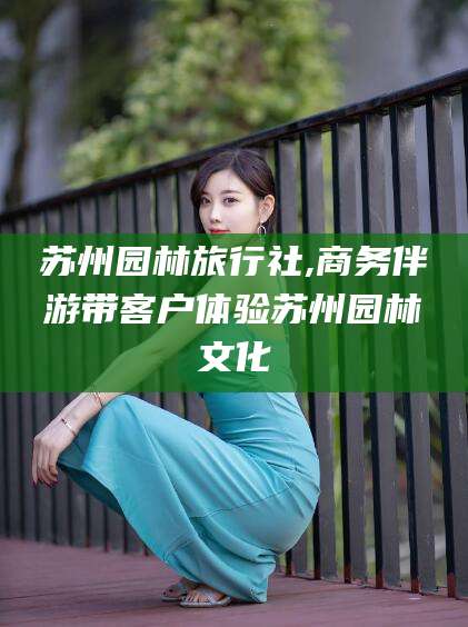 宣城苏州园林旅行社,商务伴游带客户体验苏州园林文化