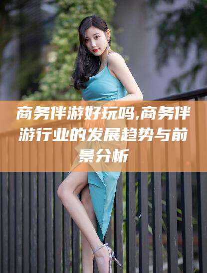 宣城商务伴游好玩吗,商务伴游行业的发展趋势与前景分析
