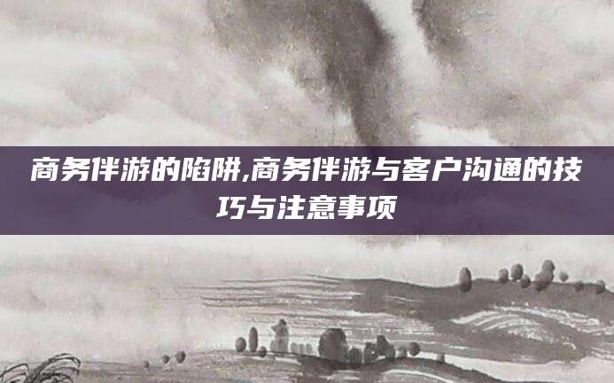 宣城商务伴游的陷阱,商务伴游与客户沟通的技巧与注意事项