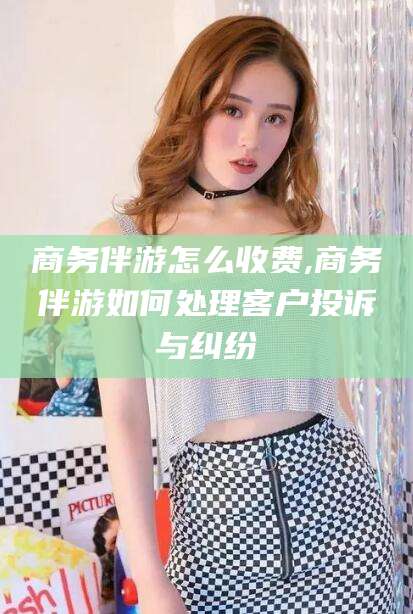 宣城商务伴游怎么收费,商务伴游如何处理客户投诉与纠纷