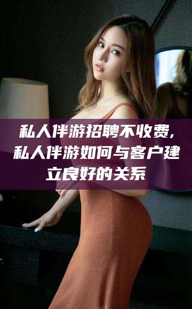 宣城私人伴游招聘不收费,私人伴游如何与客户建立良好的关系