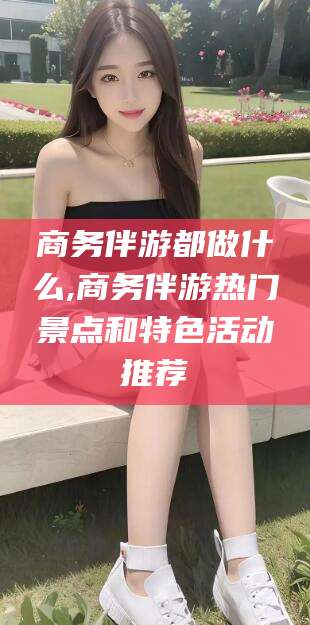 宣城商务伴游都做什么,商务伴游热门景点和特色活动推荐