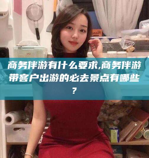 宣城商务伴游有什么要求,商务伴游带客户出游的必去景点有哪些?