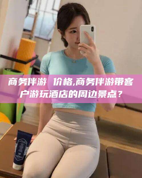 宣城商务伴游 价格,商务伴游带客户游玩酒店的周边景点？