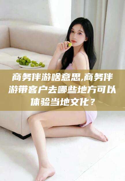 宣城商务伴游啥意思,商务伴游带客户去哪些地方可以体验当地文化？
