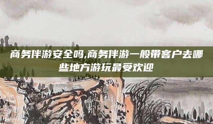 宣城商务伴游安全吗,商务伴游一般带客户去哪些地方游玩最受欢迎
