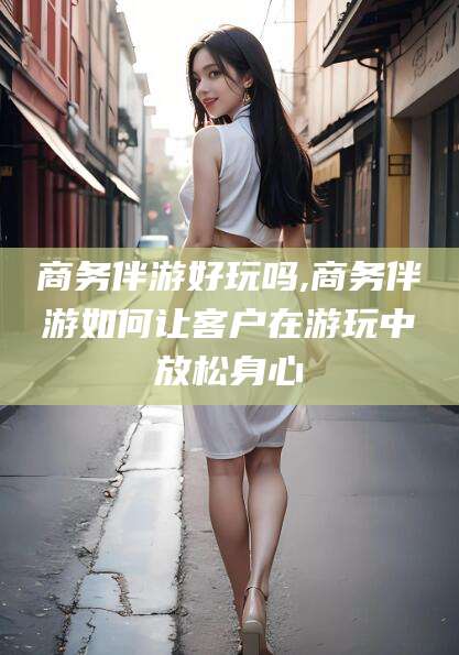 宣城商务伴游好玩吗,商务伴游如何让客户在游玩中放松身心