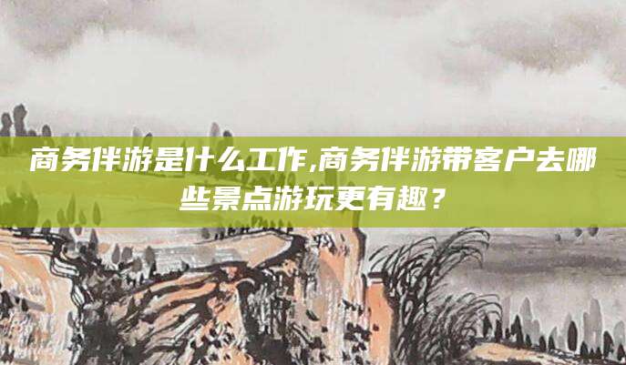 宣城商务伴游是什么工作,商务伴游带客户去哪些景点游玩更有趣？