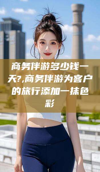 宣城商务伴游多少钱一天?,商务伴游为客户的旅行添加一抹色彩