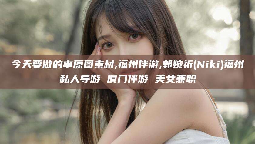 宣城今天要做的事原图素材,福州伴游,郭婉祈(Niki)福州私人导游 厦门伴游 美女兼职