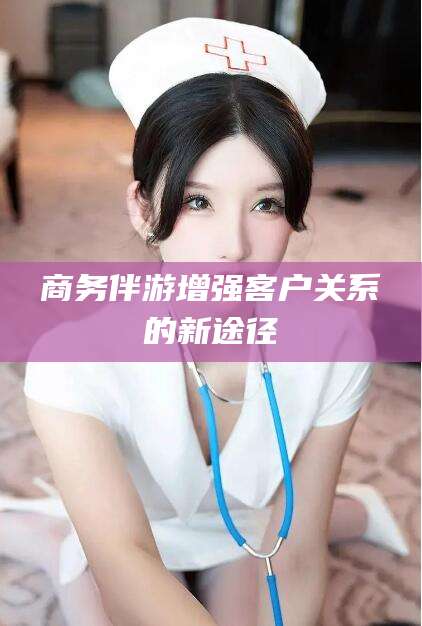 宣城商务伴游增强客户关系的新途径