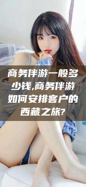 宣城商务伴游一般多少钱,商务伴游如何安排客户的西藏之旅?