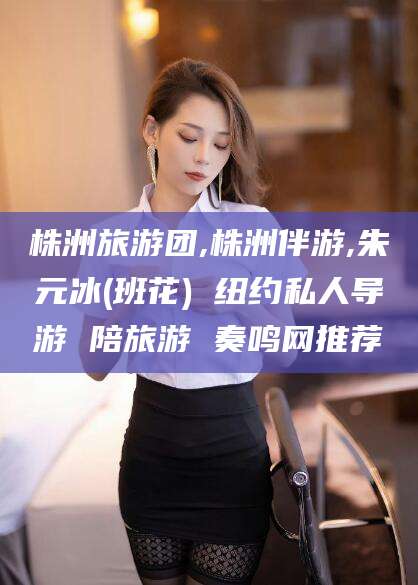 宣城株洲旅游团,株洲伴游,朱元冰(班花) 纽约私人导游 陪旅游 奏鸣网推荐