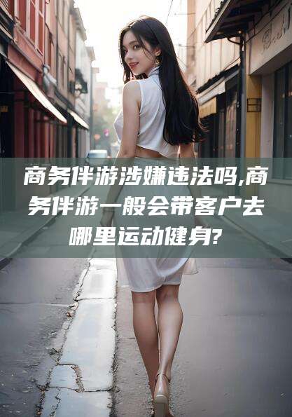 宣城商务伴游涉嫌违法吗,商务伴游一般会带客户去哪里运动健身?