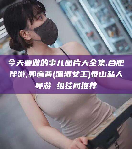 宣城今天要做的事儿图片大全集,合肥伴游,郭彦普(濡湿女王)泰山私人导游 组挂网推荐