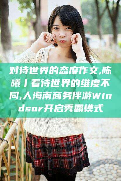 宣城对待世界的态度作文,陈曦丨看待世界的维度不同,人海南商务伴游Windsor开启秀霸模式