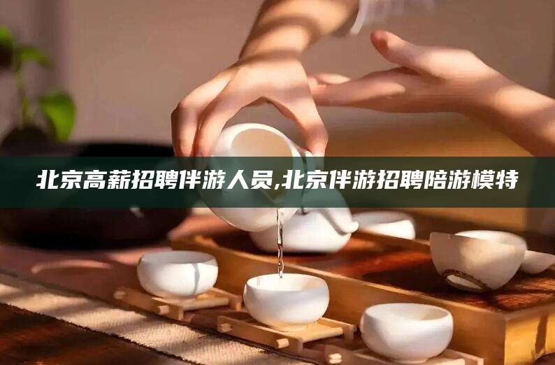 宣城北京高薪招聘伴游人员,北京伴游招聘陪游模特