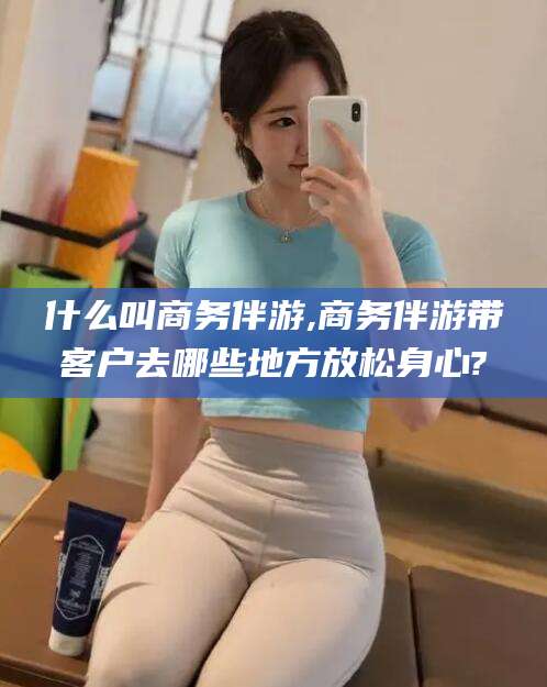 宣城什么叫商务伴游,商务伴游带客户去哪些地方放松身心?