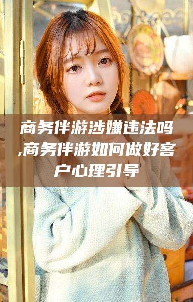 宣城商务伴游涉嫌违法吗,商务伴游如何做好客户心理引导