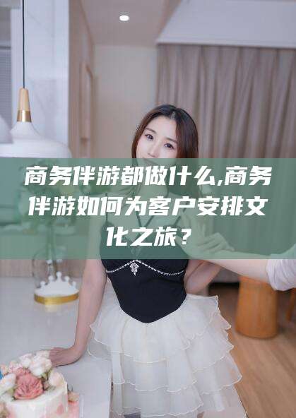 宣城商务伴游都做什么,商务伴游如何为客户安排文化之旅？