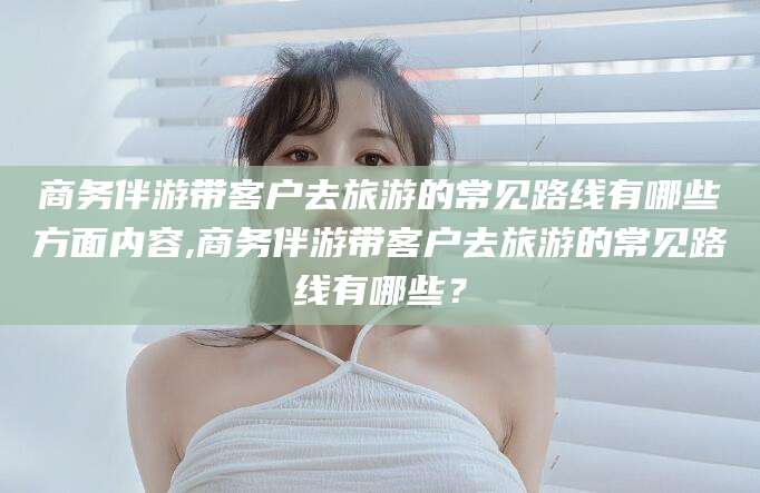 宣城商务伴游带客户去旅游的常见路线有哪些方面内容,商务伴游带客户去旅游的常见路线有哪些？