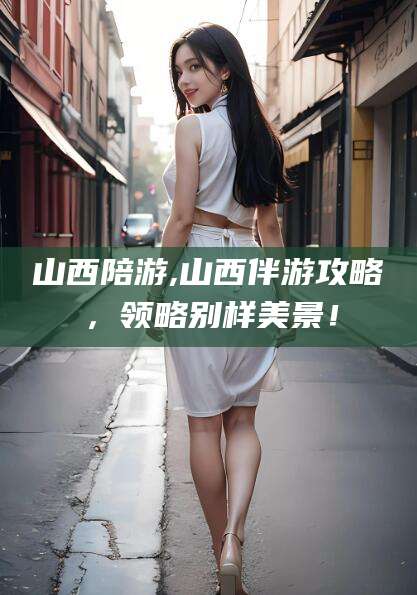 宣城山西陪游,山西伴游攻略，领略别样美景！