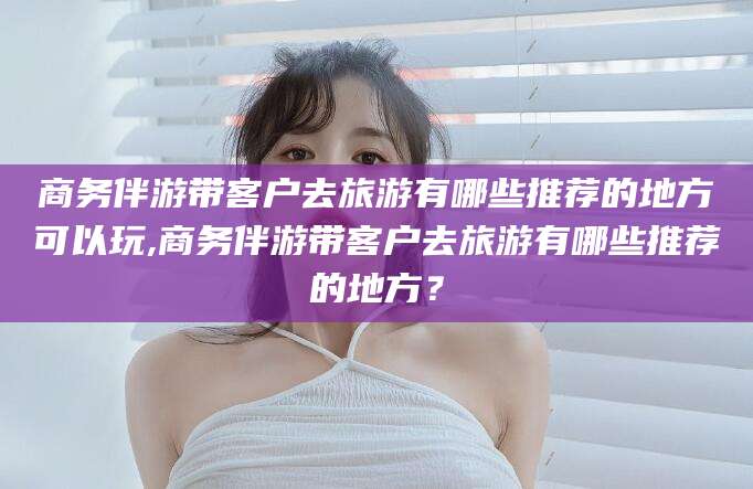 宣城商务伴游带客户去旅游有哪些推荐的地方可以玩,商务伴游带客户去旅游有哪些推荐的地方？