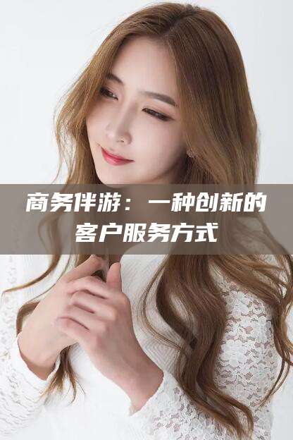 宣城商务伴游：一种创新的客户服务方式