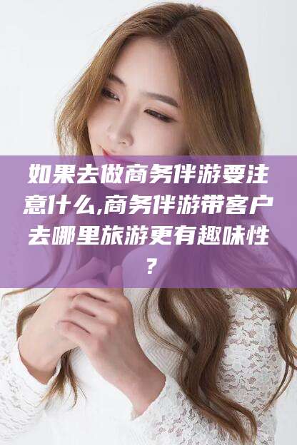宣城如果去做商务伴游要注意什么,商务伴游带客户去哪里旅游更有趣味性？