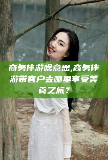 宣城商务伴游啥意思,商务伴游带客户去哪里享受美食之旅？