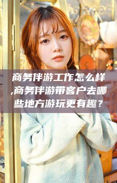 宣城商务伴游工作怎么样,商务伴游带客户去哪些地方游玩更有趣？