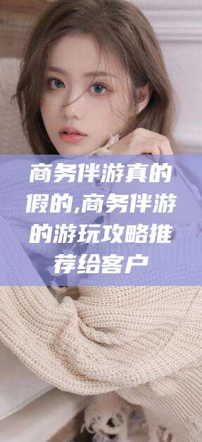 宣城商务伴游真的假的,商务伴游的游玩攻略推荐给客户