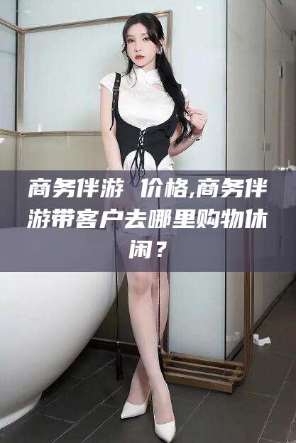 宣城商务伴游 价格,商务伴游带客户去哪里购物休闲？