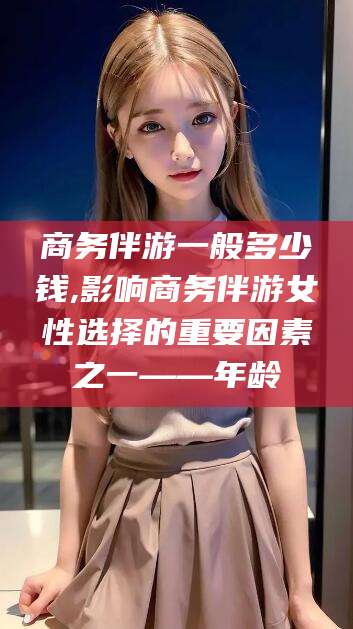 宣城商务伴游一般多少钱,影响商务伴游女性选择的重要因素之一——年龄