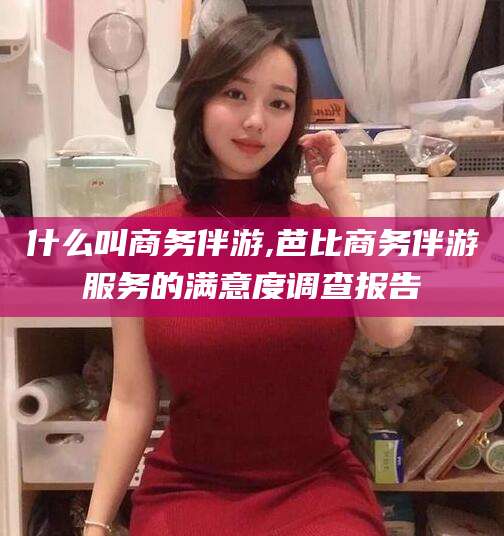 宣城什么叫商务伴游,芭比商务伴游服务的满意度调查报告