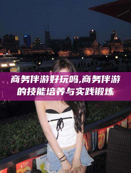 宣城商务伴游好玩吗,商务伴游的技能培养与实践锻炼